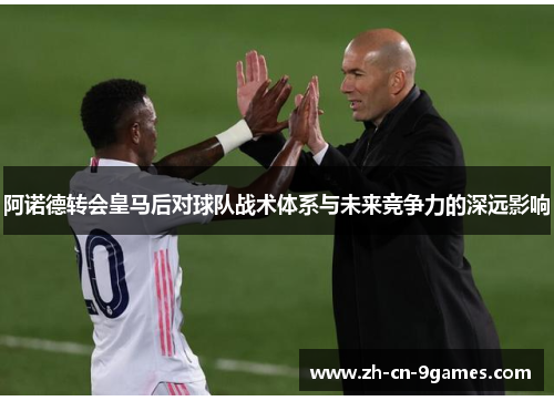 阿诺德转会皇马后对球队战术体系与未来竞争力的深远影响 阿诺德转会皇马后对球队战术体系与未来竞争力的深远影响